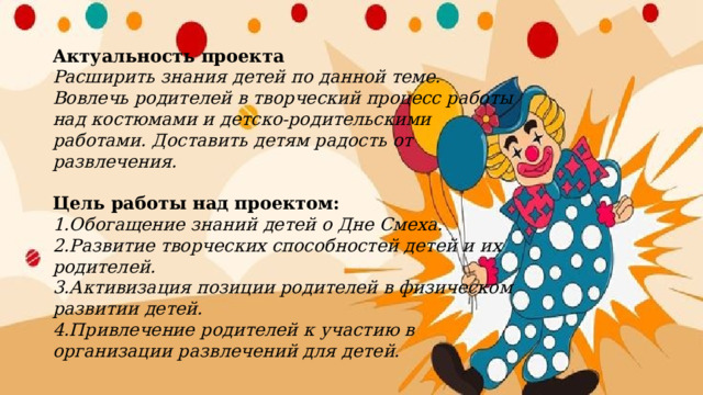 Актуальность проекта  Расширить знания детей по данной теме. Вовлечь родителей в творческий процесс работы над костюмами и детско-родительскими работами. Доставить детям радость от развлечения.   Цель работы над проектом:  1.Обогащение знаний детей о Дне Смеха.  2.Развитие творческих способностей детей и их родителей.  3.Активизация позиции родителей в физическом развитии детей.  4.Привлечение родителей к участию в организации развлечений для детей.   