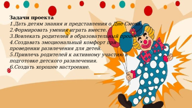 Задачи проекта  1.Дать детям знания и представления о Дне Смеха.  2.Формировать умения играть вместе.  3.Вовлекать родителей в образовательный процесс.  4.Создавать эмоциональный комфорт при проведении развлечения для детей.  5.Привлечь родителей к активному участию в подготовке детского развлечения.  6.Создать хорошее настроение. 