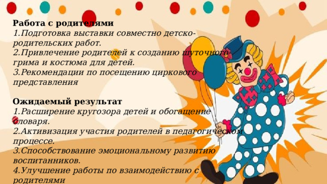 Работа с родителями  1.Подготовка выставки совместно детско-родительских работ.  2.Привлечение родителей к созданию шуточного грима и костюма для детей.  3.Рекомендации по посещению циркового представления   Ожидаемый результат  1.Расширение кругозора детей и обогащение словаря.  2.Активизация участия родителей в педагогическом процессе.  3.Способствование эмоциональному развитию воспитанников.  4.Улучшение работы по взаимодействию с родителями   
