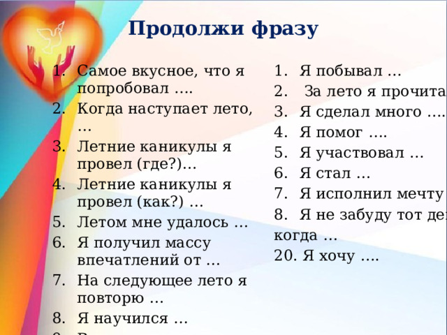 Продолжи фразу Самое вкусное, что я попробовал …. Когда наступает лето, … Летние каникулы я провел (где?)… Летние каникулы я провел (как?) … Летом мне удалось … Я получил массу впечатлений от … На следующее лето я повторю … Я научился … Все лето я думал о … Я познакомился … Я увидел впервые … Я побывал …  За лето я прочитал … Я сделал много …. Я помог …. Я участвовал … Я стал … Я исполнил мечту … Я не забуду тот день, когда … 20. Я хочу …. 