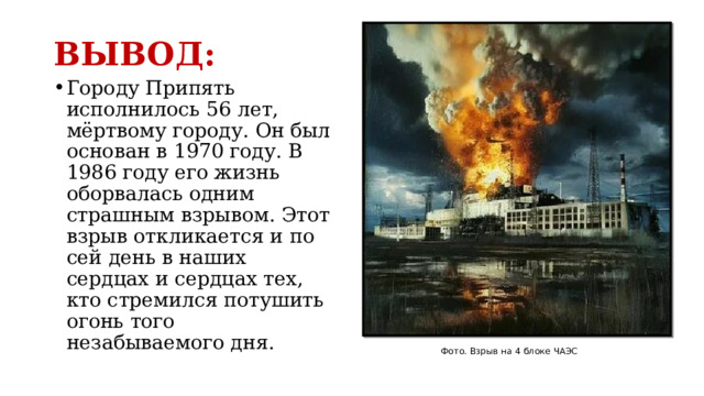 ВЫВОД: Городу Припять исполнилось 56 лет, мёртвому городу. Он был основан в 1970 году. В 1986 году его жизнь оборвалась одним страшным взрывом. Этот взрыв откликается и по сей день в наших сердцах и сердцах тех, кто стремился потушить огонь того незабываемого дня. Фото. Взрыв на 4 блоке ЧАЭС 