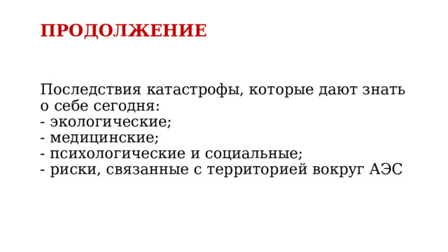 ПРОДОЛЖЕНИЕ   Последствия катастрофы, которые дают знать о себе сегодня:  - экологические;  - медицинские;  - психологические и социальные;  - риски, связанные с территорией вокруг АЭС    