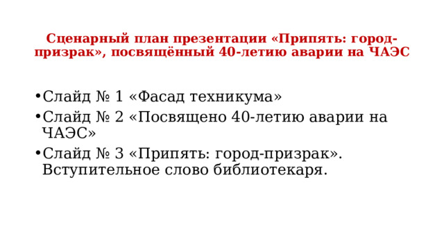  Сценарный план презентации «Припять: город-призрак», посвящённый 40-летию аварии на ЧАЭС Слайд № 1 «Фасад техникума» Слайд № 2 «Посвящено 40-летию аварии на ЧАЭС» Слайд № 3 «Припять: город-призрак». Вступительное слово библиотекаря. 