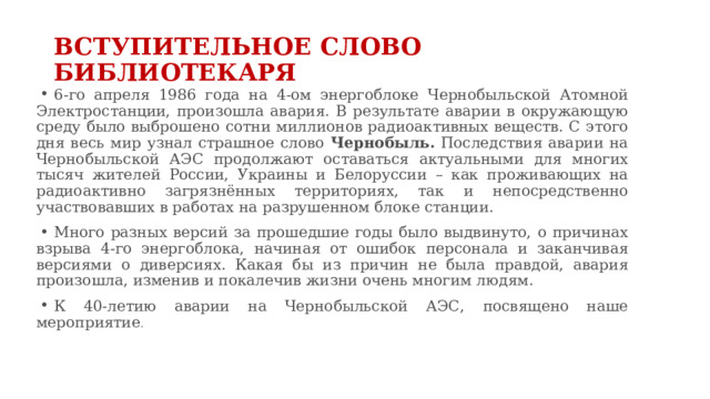 ВСТУПИТЕЛЬНОЕ СЛОВО БИБЛИОТЕКАРЯ 6-го апреля 1986 года на 4-ом энергоблоке Чернобыльской Атомной Электростанции, произошла авария. В результате аварии в окружающую среду было выброшено сотни миллионов радиоактивных веществ. С этого дня весь мир узнал страшное слово Чернобыль. Последствия аварии на Чернобыльской АЭС продолжают оставаться актуальными для многих тысяч жителей России, Украины и Белоруссии – как проживающих на радиоактивно загрязнённых территориях, так и непосредственно участвовавших в работах на разрушенном блоке станции. Много разных версий за прошедшие годы было выдвинуто, о причинах взрыва 4-го энергоблока, начиная от ошибок персонала и заканчивая версиями о диверсиях. Какая бы из причин не была правдой, авария произошла, изменив и покалечив жизни очень многим людям. К 40-летию аварии на Чернобыльской АЭС, посвящено наше мероприятие . 