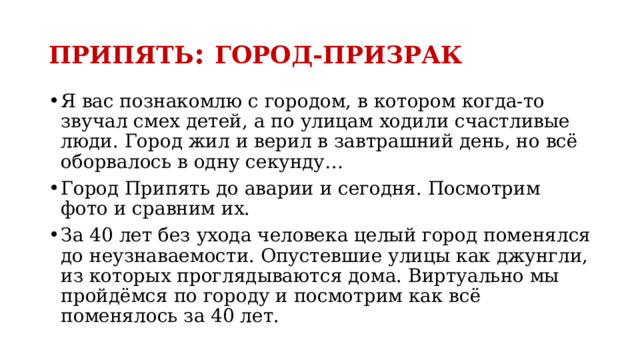 ПРИПЯТЬ : ГОРОД-ПРИЗРАК Я вас познакомлю с городом, в котором когда-то звучал смех детей, а по улицам ходили счастливые люди. Город жил и верил в завтрашний день, но всё оборвалось в одну секунду… Город Припять до аварии и сегодня. Посмотрим фото и сравним их. За 40 лет без ухода человека целый город поменялся до неузнаваемости. Опустевшие улицы как джунгли, из которых проглядываются дома. Виртуально мы пройдёмся по городу и посмотрим как всё поменялось за 40 лет. 