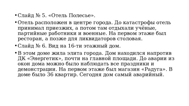 Слайд № 5. «Отель Полесье». Отель расположен в центре города. До катастрофы отель принимал приезжих, а потом там отдыхали учёные, партийные работники и военные. На первом этаже был ресторан, а позже для ликвидаторов столовая. Слайд № 6. Вид на 16-ти этажный дом. В этом доме жила элита города. Дом находился напротив ДК «Энергетик», почти на главной площади. До аварии из окон дома можно было наблюдать все праздники и демонстрации. На первом этаже был магазин «Радуга». В доме было 36 квартир. Сегодня дом самый аварийный. 