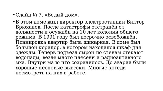 Слайд № 7. «Белый дом». В этом доме жил директор электростанции Виктор Брюханов. После катастрофы отстранён от должности и осуждён на 10 лет колонии общего режима. В 1991 году был досрочно освобождён. Планировка квартир была шикарная. В доме был большой коридор, в котором находился шкаф для одежды. Теперь подъезд сырой по стенам стекают водопады, везде много плесени и радиоактивного мха. Внутри мало что сохранилось. До аварии были хорошие неоновые вывески. Многие хотели посмотреть на них в работе. 