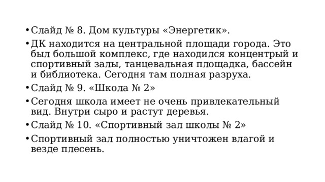 Слайд № 8. Дом культуры «Энергетик». ДК находится на центральной площади города. Это был большой комплекс, где находился концентрый и спортивный залы, танцевальная площадка, бассейн и библиотека. Сегодня там полная разруха. Слайд № 9. «Школа № 2» Сегодня школа имеет не очень привлекательный вид. Внутри сыро и растут деревья. Слайд № 10. «Спортивный зал школы № 2» Спортивный зал полностью уничтожен влагой и везде плесень. 