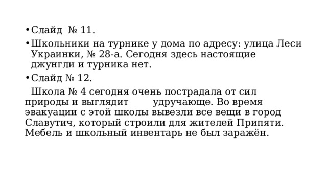 Слайд № 11. Школьники на турнике у дома по адресу: улица Леси Украинки, № 28-а. Сегодня здесь настоящие джунгли и турника нет. Слайд № 12.  Школа № 4 сегодня очень пострадала от сил природы и выглядит удручающе. Во время эвакуации с этой школы вывезли все вещи в город Славутич, который строили для жителей Припяти. Мебель и школьный инвентарь не был заражён. 