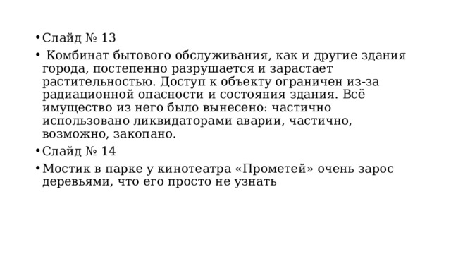 Слайд № 13  Комбинат бытового обслуживания, как и другие здания города, постепенно разрушается и зарастает растительностью. Доступ к объекту ограничен из-за радиационной опасности и состояния здания. Всё имущество из него было вынесено: частично использовано ликвидаторами аварии, частично, возможно, закопано.  Слайд № 14 Мостик в парке у кинотеатра «Прометей» очень зарос деревьями, что его просто не узнать 