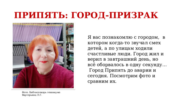 ПРИПЯТЬ: ГОРОД-ПРИЗРАК Я вас познакомлю с городом,   в котором когда-то звучал смех детей, а по улицам ходили счастливые люди. Город жил и верил в завтрашний день, но всё оборвалось в одну секунду…  Город Припять до аварии и сегодня. Посмотрим фото и сравним их. Фото. Библиотекарь техникума Вартерьянц Л.Г. 