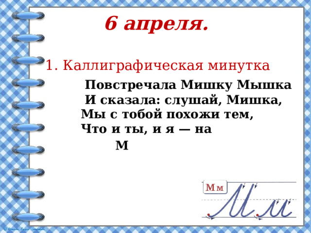 6 апреля.    1.  Каллиграфическая минутка  Повстречала Мишку Мышка  И сказала: слушай, Мишка,  Мы с тобой похожи тем,  Что и ты, и я — на  М 