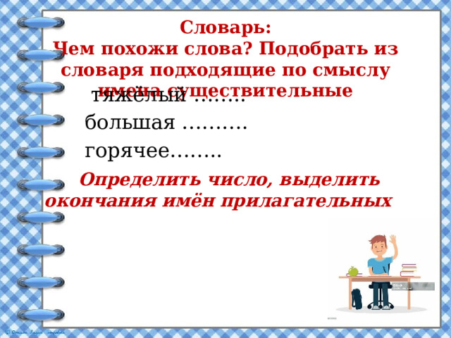 Словарь:  Чем похожи слова? Подобрать из словаря подходящие по смыслу имена существительные  тяжёлый ……..  большая ……….  горячее……..  Определить число, выделить окончания имён прилагательных 