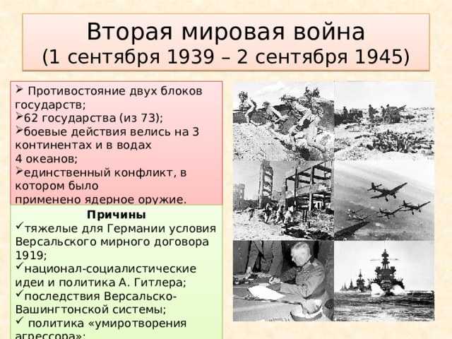 Вторая мировая война  (1 сентября 1939 – 2 сентября 1945)  Противостояние двух блоков государств; 62 государства (из 73); боевые действия велись на 3 континентах и в водах 4 океанов; единственный конфликт, в котором было применено ядерное оружие. Причины тяжелые для Германии условия Версальского мирного договора 1919; национал-социалистические идеи и политика А. Гитлера; последствия Версальско-Вашингтонской системы;  политика «умиротворения агрессора»; мировой экономический кризис. 