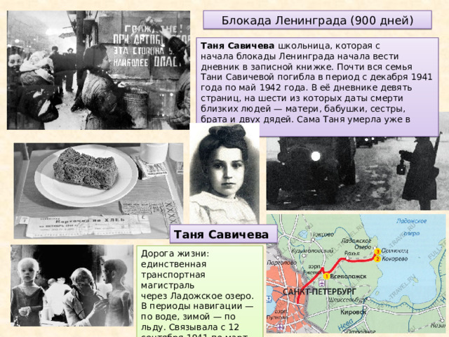Блокада Ленинграда (900 дней) Таня Савичева школьница, которая с начала блокады Ленинграда начала вести дневник в записной книжке. Почти вся семья Тани Савичевой погибла в период с декабря 1941 года по май 1942 года. В её дневнике девять страниц, на шести из которых даты смерти близких людей — матери, бабушки, сестры, брата и двух дядей. Сама Таня умерла уже в эвакуации. Таня Савичева Дорога жизни: единственная транспортная магистраль через Ладожское озеро. В периоды навигации — по воде, зимой — по льду. Связывала с 12 сентября 1941 по март 1943 года блокадный Ленинград со страной 