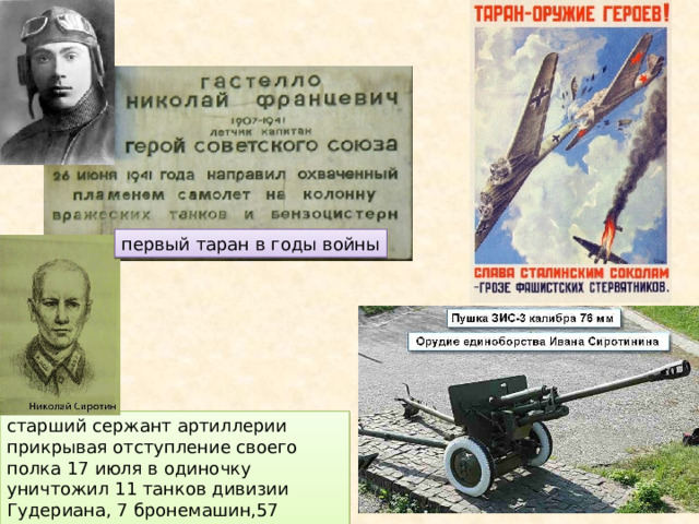 первый таран в годы войны старший сержант артиллерии прикрывая отступление своего полка 17 июля в одиночку уничтожил 11 танков дивизии Гудериана, 7 бронемашин,57 солдат и офицеров противника. 
