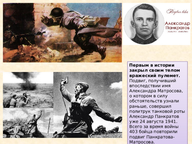 Первым в истории закрыл своим телом вражеский пулемет. Подвиг, получивший впоследствии имя Александра Матросова, о котором в силу обстоятельств узнали раньше, совершил политрук танковой роты Александр Панкратов уже 24 августа 1941. Всего за время войны 403 бойца повторили подвиг Панкратова-Матросова. 