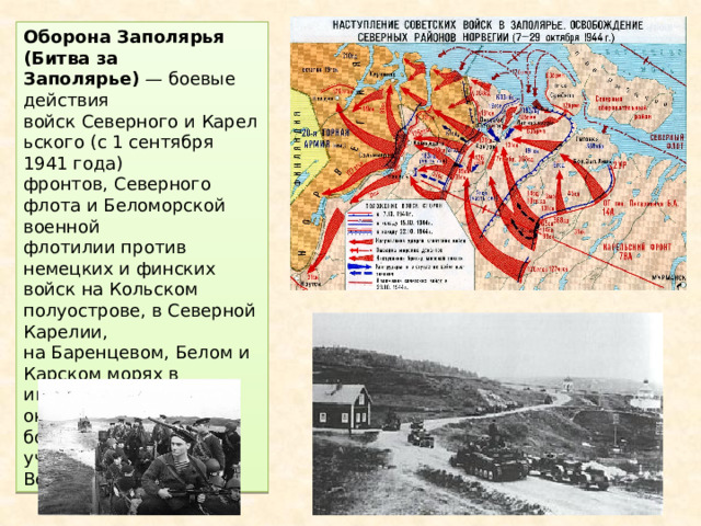Оборона Заполярья (Битва за Заполярье)  — боевые действия войск Северного и Карельского (с 1 сентября 1941 года) фронтов, Северного флота и Беломорской военной флотилии против немецких и финских войск на Кольском полуострове, в Северной Карелии, на Баренцевом, Белом и Карском морях в июне 1941 — октябре 1944 года. В боях также принимали участие войска Великобритании 