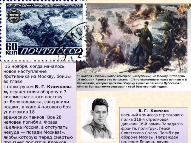   16 ноября, когда началось новое наступление противника на Москву, бойцы во главе с политруком  В. Г. Клочковым, осуществляя оборону в 7 километрах к юго-востоку от Волоколамска, совершили подвиг, в ходе 4-часового боя уничтожив 18 вражеских танков. Все 28 человек погибли. Фраза «Велика Россия, а отступать некуда — позади Москва!», якобы которую перед смертью произнес политрук Клочков, была включена в советские школьные и вузовские учебники по истории. В. Г. Клочков военный комиссар стрелкового полка 316-й стрелковой дивизии 16-й армии Западного фронта, политрук, Герой Советского Союза. Погиб при обороне Москвы. Награжден орденом Ленина, двумя орденами Красного Знамени. 