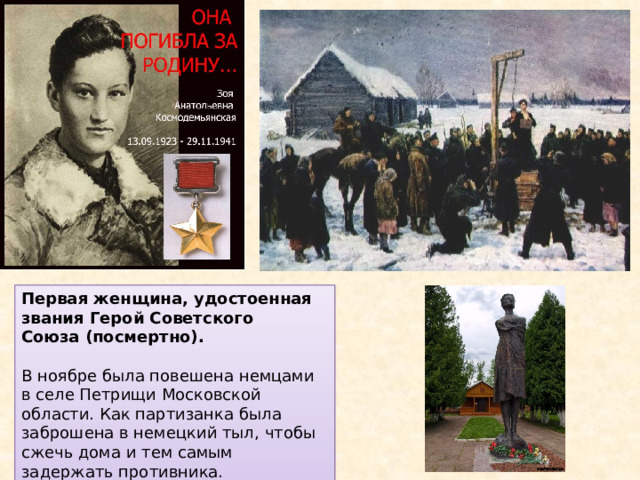 Первая женщина, удостоенная звания Герой Советского Союза (посмертно). В ноябре была повешена немцами в селе Петрищи Московской области. Как партизанка была заброшена в немецкий тыл, чтобы сжечь дома и тем самым задержать противника. 