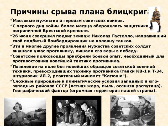 Причины срыва плана блицкрига:   Массовые мужество и героизм советских воинов. С первого дня войны более месяца оборонялись защитники пограничной Брестской крепости. 26 июня совершил подвиг экипаж Николая Гастелло, направивший свой подбитый бомбардировщик на колонну танков. Эти и многие другие проявления мужества советских солдат внушали ужас противнику, лишали его веры в победу. Советские полководцы приобрели боевой опыт, необходимый для противостояния новейшей тактике противника. Появление на поле боя новейших образцов советской военной техники, превосходивших технику противника (танки КВ-1 и Т-34, штурмовик ИЛ-2, реактивный миномет 