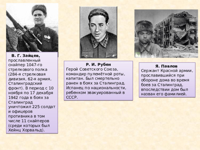 В. Г. Зайцев, прославленный снайпер 1047-го стрелкового полка (284-я стрелковая дивизия, 62-я армия, Сталинградский фронт). В период с 10 ноября по 17 декабря 1942 года в боях за Сталинград уничтожил 225 солдат и офицеров противника в том числе 11 снайперов (среди которых был Хейнц Хорвальд). Р. И. Рубен Герой Советского Союза, командир пулемётной роты, капитан. Был смертельно ранен в боях за Сталинград. Испанец по национальности, ребенком эвакуированный в СССР. Я. Павлов Сержант Красной армии, прославившийся при обороне дома во время боев за Сталинград, впоследствии дом был назван его фамилией. 