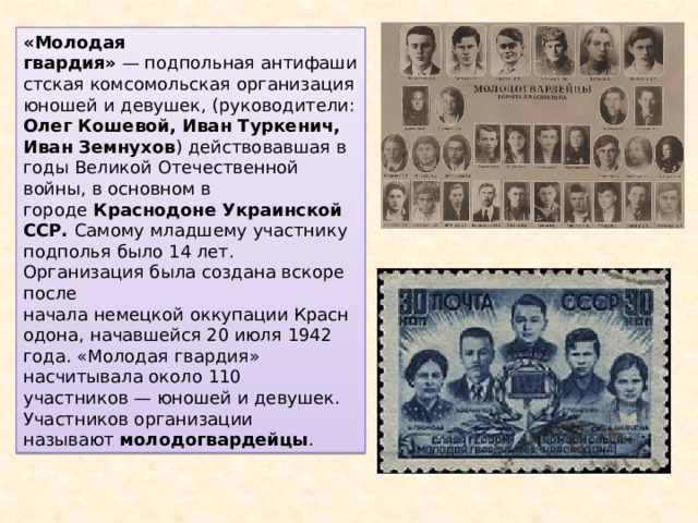 «Молодая гвардия»  — подпольная антифашистская комсомольская организация юношей и девушек, (руководители: Олег Кошевой, Иван Туркенич, Иван Земнухов ) действовавшая в годы Великой Отечественной войны, в основном в городе  Краснодоне Украинской ССР. Самому младшему участнику подполья было 14 лет. Организация была создана вскоре после начала немецкой оккупации Краснодона, начавшейся 20 июля 1942 года. «Молодая гвардия» насчитывала около 110 участников — юношей и девушек. Участников организации называют  молодогвардейцы . 