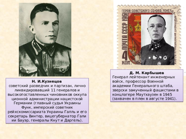 Д. М. Карбышев Генерал лейтенант инженерных войск, профессор Военной академии Генерального штаба, зверски замученный фашистами в концлагере Маутхаузен в 1945 (захвачен в плен в августе 1941). Н. И.Кузнецов   советский разведчик и партизан, лично ликвидировавший 11 генералов и высокопоставленных чиновников оккупационной администрации нацистской Германии (главный судья Украины Функ, имперский советник рейхскомиссариата Украины Галль и его секретарь Винтер, вицегубернатор Гали­ии Бауэр, генералы Кнут и Даргель). 