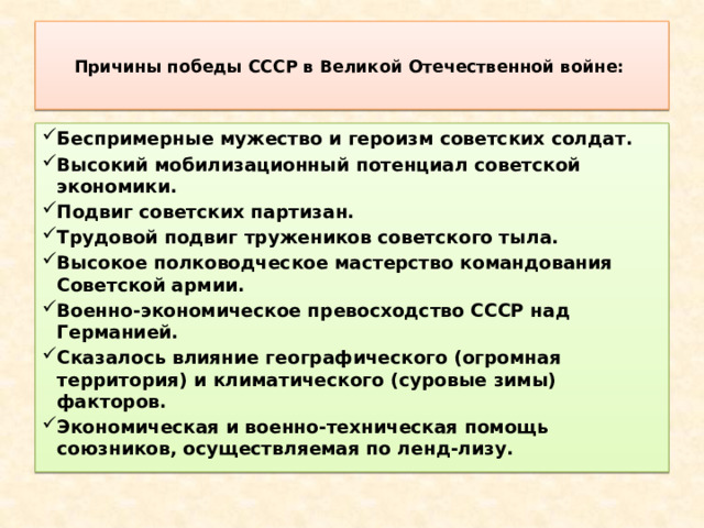  Причины победы СССР в Великой Отечественной войне:   Беспримерные мужество и героизм советских солдат. Высокий мобилизационный потенциал советской экономики. Подвиг советских партизан. Трудовой подвиг тружеников советского тыла. Высокое полководческое мастерство командования Советской армии. Военно-экономическое превосходство СССР над Германией. Сказалось влияние географического (огромная территория) и климатического (суровые зимы) факторов. Экономическая и военно-техническая помощь союзников, осуществляемая по ленд-лизу. 