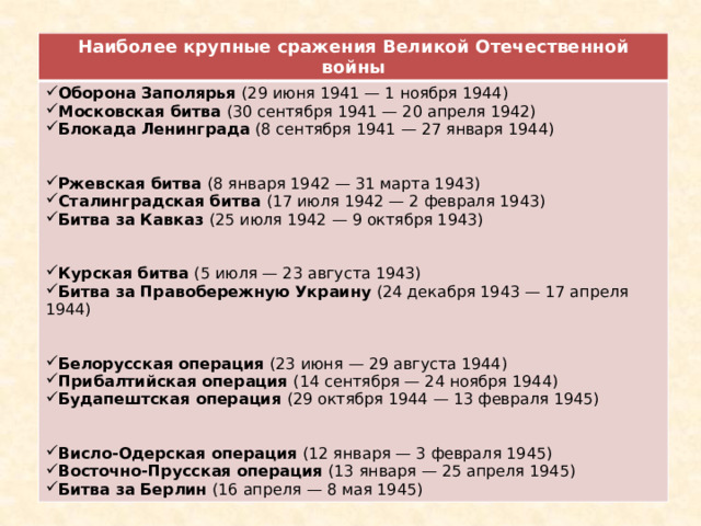 Наиболее крупные сражения Великой Отечественной войны Оборона Заполярья (29 июня 1941 — 1 ноября 1944) Московская битва (30 сентября 1941 — 20 апреля 1942) Блокада Ленинграда (8 сентября 1941 — 27 января 1944) Ржевская битва (8 января 1942 — 31 марта 1943) Сталинградская битва (17 июля 1942 — 2 февраля 1943) Битва за Кавказ (25 июля 1942 — 9 октября 1943) Курская битва (5 июля — 23 августа 1943)  Битва за Правобережную Украину (24 декабря 1943 — 17 апреля 1944) Белорусская операция (23 июня — 29 августа 1944) Прибалтийская операция (14 сентября — 24 ноября 1944) Будапештская операция (29 октября 1944 — 13 февраля 1945) Висло-Одерская операция (12 января — 3 февраля 1945) Восточно-Прусская операция (13 января — 25 апреля 1945) Битва за Берлин (16 апреля — 8 мая 1945) 