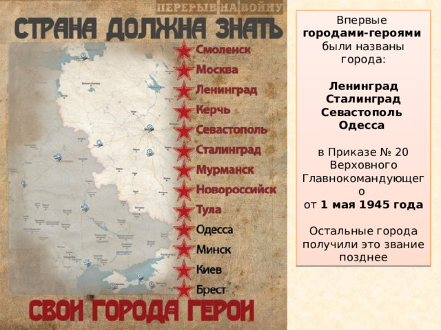Впервые  городами-героями   были названы города:    Ленинград  Сталинград  Севастополь  Одесса    в Приказе № 20 Верховного Главнокомандующего  от 1 мая 1945 года   Остальные города получили это звание позднее 