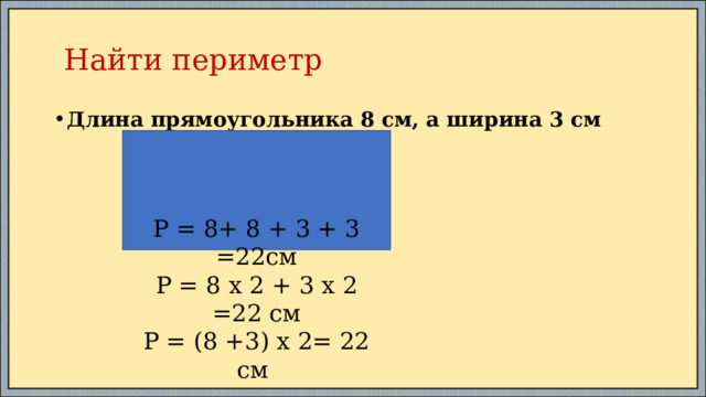  Найти периметр Длина прямоугольника 8 см, а ширина 3 см Р = 8+ 8 + 3 + 3 =22см Р = 8 х 2 + 3 х 2 =22 см Р = (8 +3) х 2= 22 см 