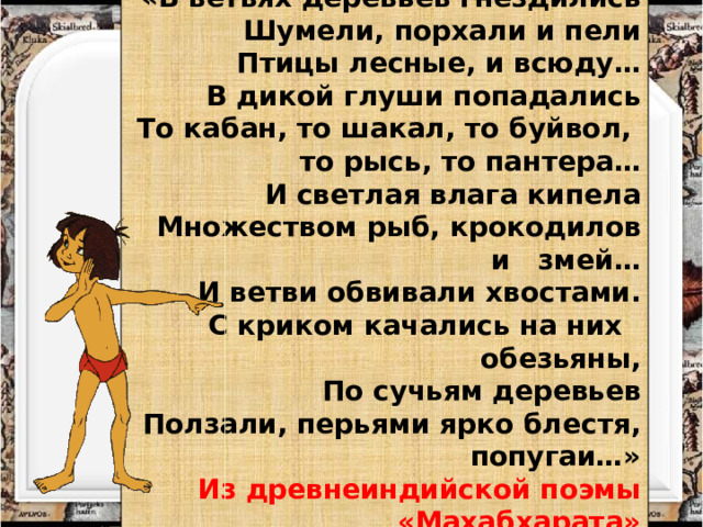 «В ветвях деревьев гнездились Шумели, порхали и пели Птицы лесные, и всюду…  В дикой глуши попадались То кабан, то шакал, то буйвол,  то рысь, то пантера… И светлая влага кипела Множеством рыб, крокодилов и змей… И ветви обвивали хвостами. С криком качались на них обезьяны, По сучьям деревьев Ползали, перьями ярко блестя, попугаи…» Из древнеиндийской поэмы «Махабхарата» 