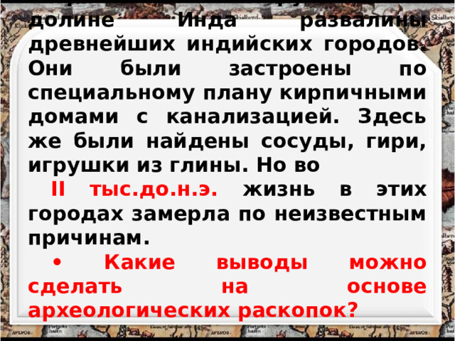 Археологи обнаружили в долине Инда развалины древнейших индийских городов. Они были застроены по специальному плану кирпичными домами с канализацией. Здесь же были найдены сосуды, гири, игрушки из глины. Но во II тыс.до.н.э. жизнь в этих городах замерла по неизвестным причинам. • Какие выводы можно сделать на основе археологических раскопок? 