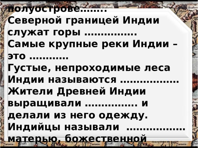 Индия расположена на полуострове…….. Северной границей Индии служат горы ……………. Самые крупные реки Индии – это ………… Густые, непроходимые леса Индии называются ……………… Жители Древней Индии выращивали ……………. и делали из него одежду. Индийцы называли ……………… матерью, божественной кормилицей. 