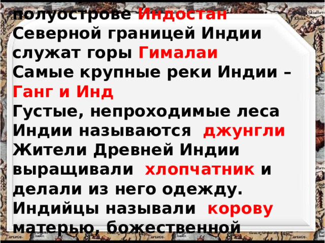 Индия расположена на полуострове Индостан Северной границей Индии служат горы Гималаи Самые крупные реки Индии – Ганг и Инд Густые, непроходимые леса Индии называются джунгли Жители Древней Индии выращивали хлопчатник и делали из него одежду. Индийцы называли корову матерью, божественной кормилицей. 