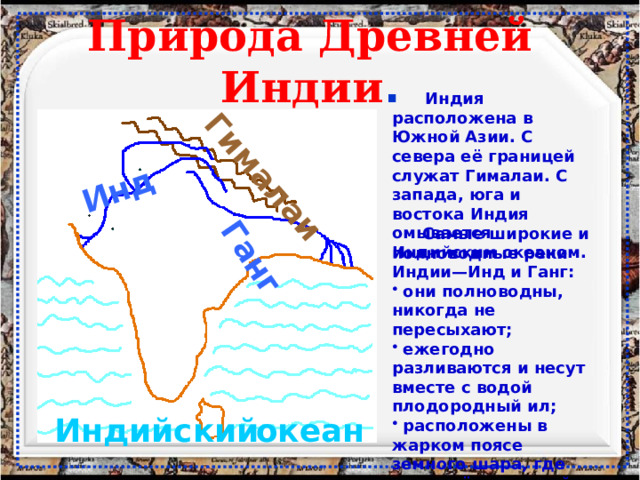 Инд Ганг Гималаи Природа Древней Индии .  Индия расположена в Южной Азии. С севера её границей служат Гималаи. С запада, юга и востока Индия омывается Индийским океаном.  Самые широкие и полноводные реки Индии—Инд и Ганг:  они полноводны, никогда не пересыхают;  ежегодно разливаются и несут вместе с водой плодородный ил;  расположены в жарком поясе земного шара, где много тёплых дней в году. Индийский океан 