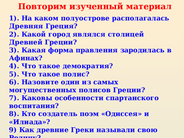Повторим изученный материал 1). На каком полуострове располагалась Древняя Греция? 2). Какой город являлся столицей Древней Греции? 3). Какая форма правления зародилась в Афинах? 4). Что такое демократия? 5). Что такое полис? 6). Назовите один из самых могущественных полисов Греции? 7). Каковы особенности спартанского воспитания? 8). Кто создатель поэм «Одиссея» и «Илиада»? 9) Как древние Греки называли свою Родину? 10). Как называли себя Древние Греки? 