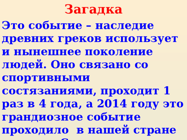 Загадка Это событие – наследие древних греков использует и нынешнее поколение людей. Оно связано со спортивными состязаниями, проходит 1 раз в 4 года, а 2014 году это грандиозное событие проходило в нашей стране в городе Сочи. 