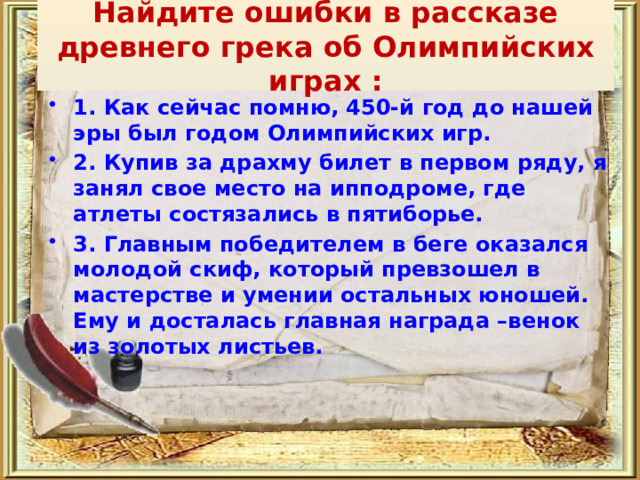  Найдите ошибки в рассказе древнего грека об Олимпийских играх :   1. Как сейчас помню, 450-й год до нашей эры был годом Олимпийских игр. 2. Купив за драхму билет в первом ряду, я занял свое место на ипподроме, где атлеты состязались в пятиборье. 3. Главным победителем в беге оказался молодой скиф, который превзошел в мастерстве и умении остальных юношей. Ему и досталась главная награда –венок из золотых листьев. 