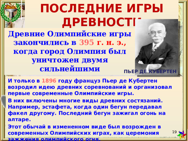 ПОСЛЕДНИЕ ИГРЫ ДРЕВНОСТИ Древние Олимпийские игры закончились в  395 г. н. э., когда город Олимпия был уничтожен двумя сильнейшими землетрясениями.  ПЬЕР ДЕ КУБЕРТЕН И только в  1896 году француз Пьер де Кубертен возродил идею древних соревнований и организовал первые современные Олимпийские игры. В них включены многие виды древних состязаний. Например, эстафета, когда один бегун передавал факел другому. Последний бегун зажигал огонь на алтаре. Этот обычай в измененном виде был возрожден в современных Олимпийских играх, как церемония зажжения олимпийского огня.  