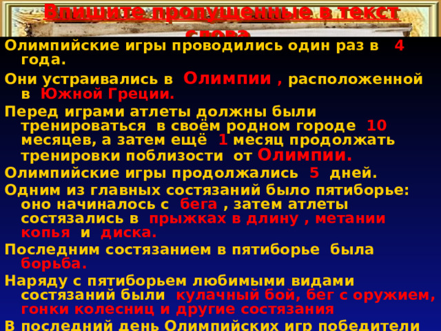 Впишите пропущенные в текст слова. Олимпийские игры проводились один раз в 4 года. Они устраивались в Олимпии , расположенной в Южной Греции. Перед играми атлеты должны были тренироваться в своём родном городе 10 месяцев, а затем ещё 1 месяц продолжать тренировки поблизости от Олимпии.  Олимпийские игры продолжались 5 дней. Одним из главных состязаний было пятиборье: оно начиналось с бега , затем атлеты состязались в прыжках в длину , метании копья и диска. Последним состязанием в пятиборье была борьба. Наряду с пятиборьем любимыми видами состязаний были кулачный бой, бег с оружием, гонки колесниц и другие состязания В последний день Олимпийских игр победители получали награды, это были оливковые венки. 