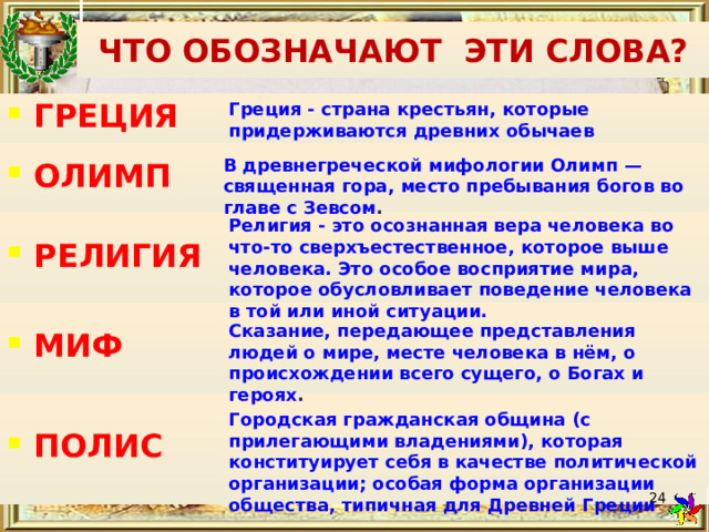 ЧТО ОБОЗНАЧАЮТ ЭТИ СЛОВА? Греция - страна крестьян, которые придерживаются древних обычаев ГРЕЦИЯ ОЛИМП  РЕЛИГИЯ  МИФ ПОЛИС      В древнегреческой мифологии Олимп — священная гора, место пребывания богов во главе с Зевсом . Религия - это осознанная вера человека во что-то сверхъестественное, которое выше человека. Это особое восприятие мира, которое обусловливает поведение человека в той или иной ситуации. Сказание, передающее представления людей о мире, месте человека в нём, о происхождении всего сущего, о Богах и героях . Городская гражданская община (с прилегающими владениями), которая конституирует себя в качестве политической организации; особая форма организации общества, типичная для Древней Греции  