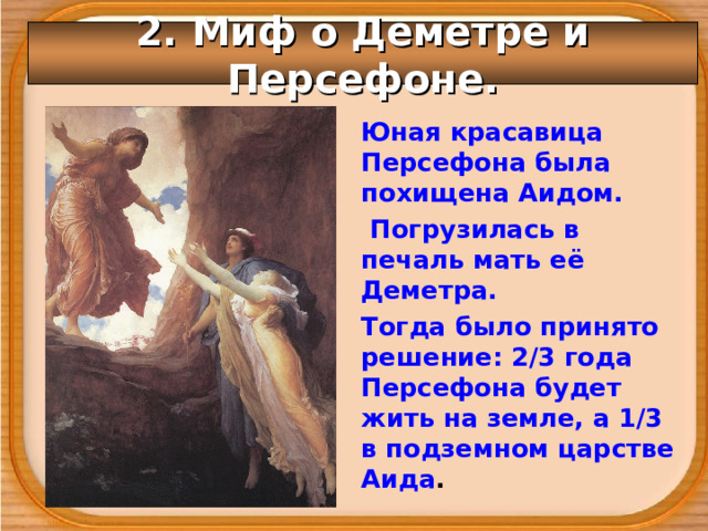 2. Миф о Деметре и Персефоне. Юная красавица Персефона была похищена Аидом.  Погрузилась в печаль мать её Деметра. Тогда было принято решение: 2/3 года Персефона будет жить на земле, а 1/3 в подземном царстве Аида . 