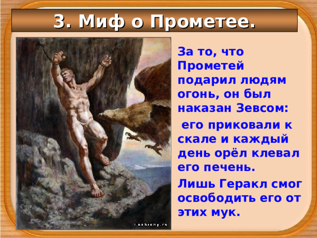 3. Миф о Прометее. За то, что Прометей подарил людям огонь, он был наказан Зевсом:  его приковали к скале и каждый день орёл клевал его печень. Лишь Геракл смог освободить его от этих мук. 