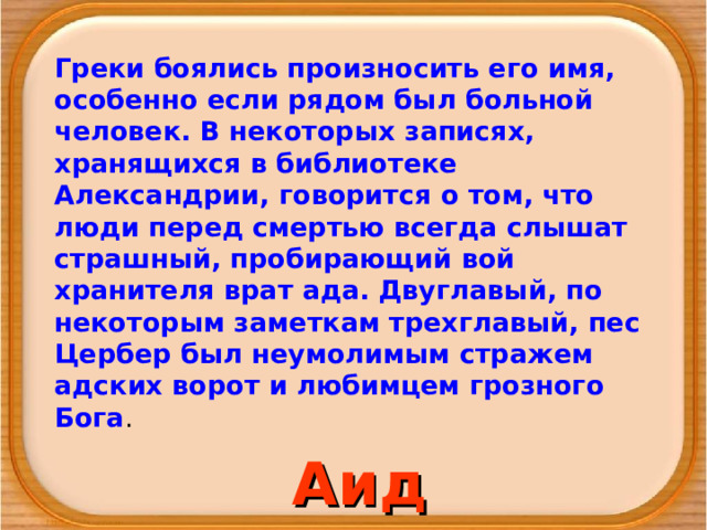 Греки боялись произносить его имя, особенно если рядом был больной человек. В некоторых записях, хранящихся в библиотеке Александрии, говорится о том, что люди перед смертью всегда слышат страшный, пробирающий вой хранителя врат ада. Двуглавый, по некоторым заметкам трехглавый, пес Цербер был неумолимым стражем адских ворот и любимцем грозного Бога . Аид 