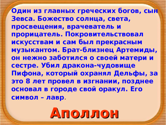 Один из главных греческих богов, сын Зевса. Божество солнца, света, просвещения, врачеватель и прорицатель. Покрови­тельствовал искусствам и сам был прекрасным музыкантом. Брат-близнец Артемиды, он нежно заботился о своей матери и сестре. Убил дракона-чудовище Пифона, который охранял Дельфы, за это 8 лет провел в изгнании, позднее основал в городе свой оракул. Его символ – лавр . Аполлон 
