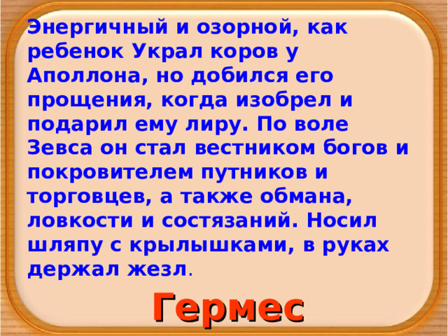 Энергичный и озорной, как ребенок Украл коров у Аполлона, но добился его прощения, когда изобрел и подарил ему лиру. По воле Зевса он стал вестником богов и покрови­телем путников и торговцев, а также обмана, ловкости и состязаний. Носил шляпу с крылышками, в руках держал жезл . Гермес 