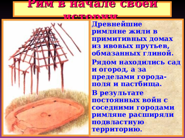 Рим в начале своей истории. Древнейшие римляне жили в примитивных домах из ивовых прутьев, обмазанных глиной. Рядом находились сад и огород, а за пределами города-поля и пастбища. В результате постоянных войн с соседними городами римляне расширяли подвластную территорию .  