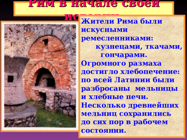 Рим в начале своей истории. Жители Рима были искусными ремесленниками:  кузнецами, ткачами, гончарами. Огромного размаха достигло хлебопечение: по всей Латинии были разбросаны мельницы и хлебные печи. Несколько древнейших мельниц сохранились до сих пор в рабочем состоянии. 